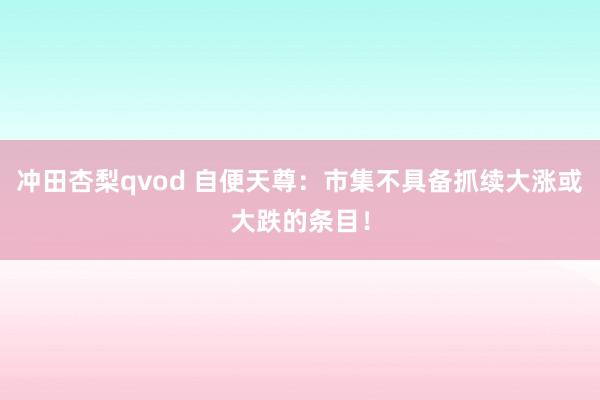 冲田杏梨qvod 自便天尊：市集不具备抓续大涨或大跌的条目！