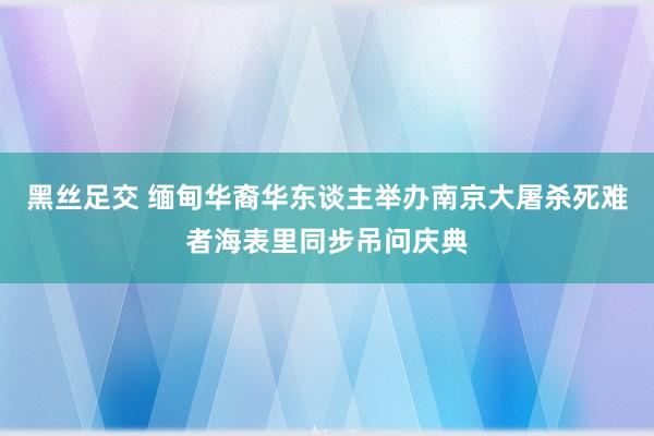 黑丝足交 缅甸华裔华东谈主举办南京大屠杀死难者海表里同步吊问庆典