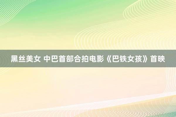 黑丝美女 中巴首部合拍电影《巴铁女孩》首映