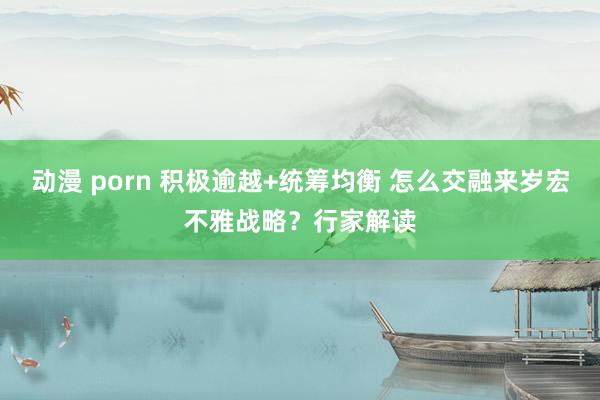 动漫 porn 积极逾越+统筹均衡 怎么交融来岁宏不雅战略？行家解读