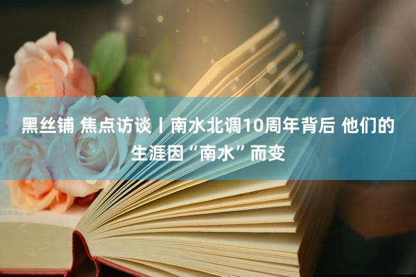 黑丝铺 焦点访谈丨南水北调10周年背后 他们的生涯因“南水”而变