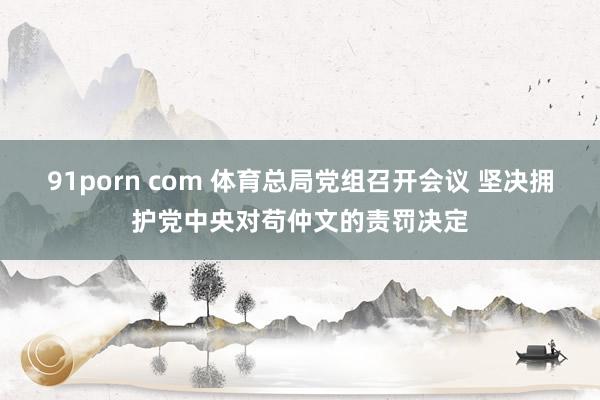 91porn com 体育总局党组召开会议 坚决拥护党中央对苟仲文的责罚决定
