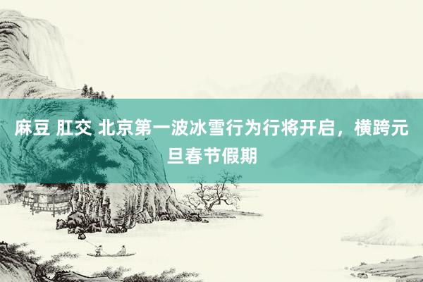 麻豆 肛交 北京第一波冰雪行为行将开启，横跨元旦春节假期