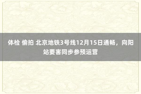 体检 偷拍 北京地铁3号线12月15日通畅,向阳站要害同步参预运营