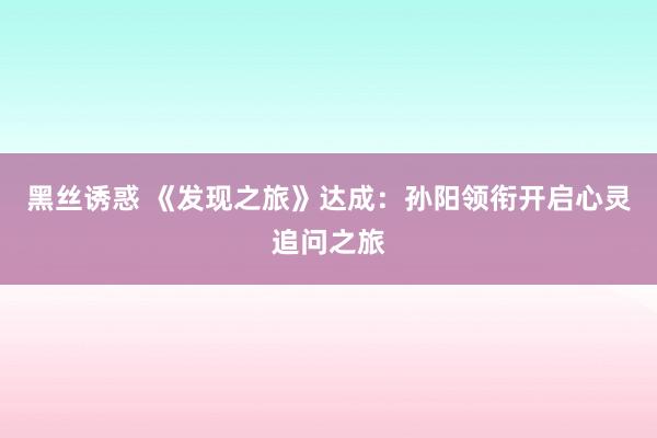 黑丝诱惑 《发现之旅》达成：孙阳领衔开启心灵追问之旅