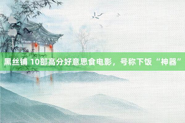 黑丝铺 10部高分好意思食电影，号称下饭 “神器”