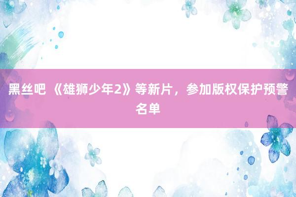 黑丝吧 《雄狮少年2》等新片，参加版权保护预警名单