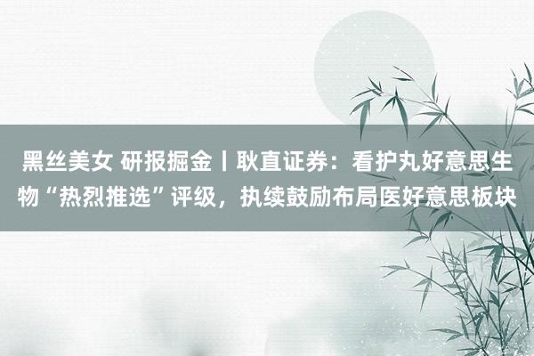 黑丝美女 研报掘金丨耿直证券:看护丸好意思生物“热烈推选”评级,执续鼓励布局医好意思板块