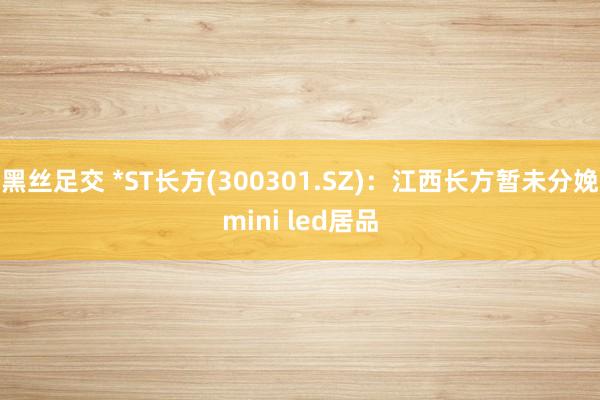黑丝足交 *ST长方(300301.SZ)：江西长方暂未分娩mini led居品
