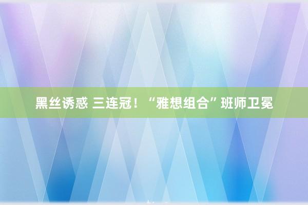 黑丝诱惑 三连冠！“雅想组合”班师卫冕