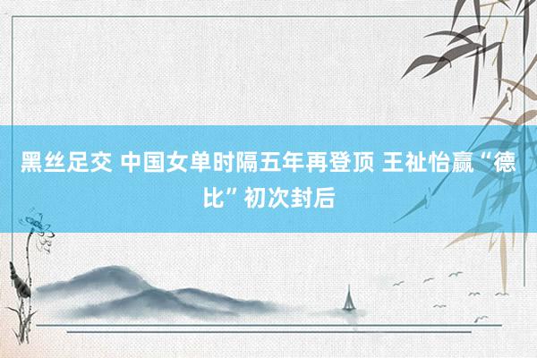 黑丝足交 中国女单时隔五年再登顶 王祉怡赢“德比”初次封后