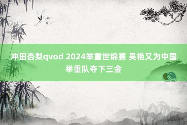 冲田杏梨qvod 2024举重世锦赛 吴艳又为中国举重队夺下三金