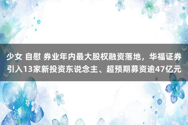 少女 自慰 券业年内最大股权融资落地，华福证券引入13家新投资东说念主、超预期募资逾47亿元