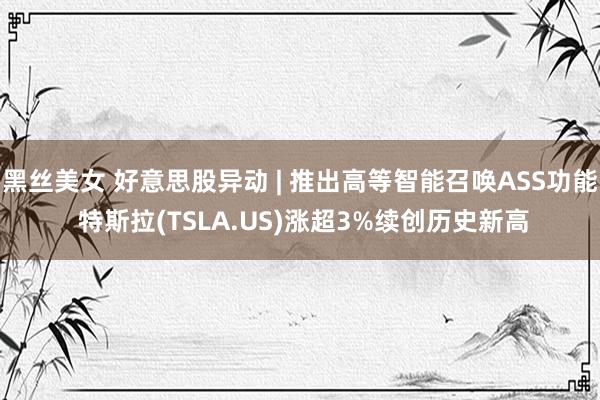 黑丝美女 好意思股异动 | 推出高等智能召唤ASS功能 特斯拉(TSLA.US)涨超3%续创历史新高