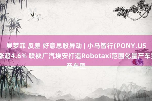 吴梦菲 反差 好意思股异动 | 小马智行(PONY.US)涨超4.6% 联袂广汽埃安打造Robota