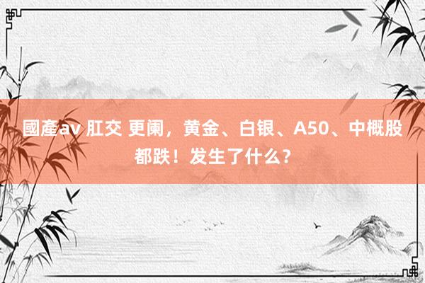 國產av 肛交 更阑，黄金、白银、A50、中概股都跌！发生了什么？