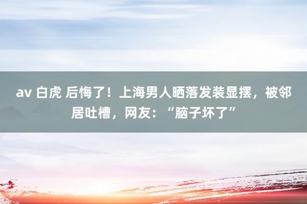 av 白虎 后悔了！上海男人晒落发装显摆，被邻居吐槽，网友：“脑子坏了”