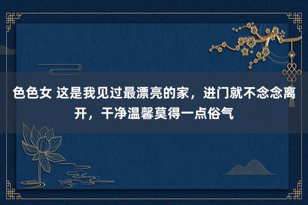 色色女 这是我见过最漂亮的家，进门就不念念离开，干净温馨莫得一点俗气