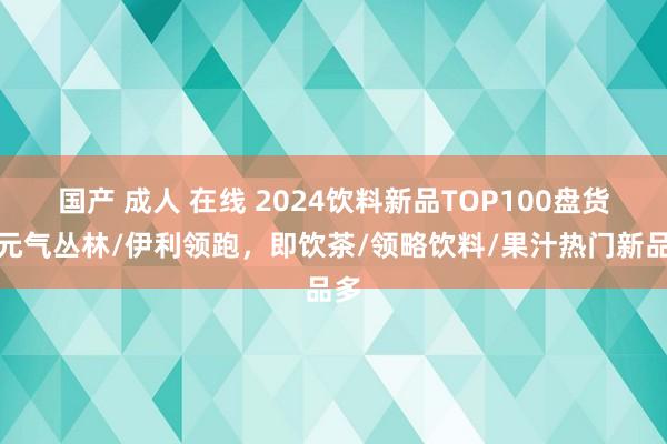 国产 成人 在线 2024饮料新品TOP100盘货丨元气丛林/伊利领跑，即饮茶/领略饮料/果汁热门新
