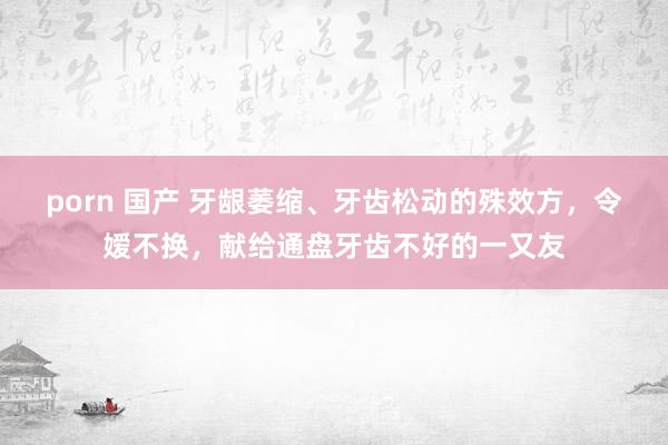 porn 国产 牙龈萎缩、牙齿松动的殊效方，令嫒不换，献给通盘牙齿不好的一又友