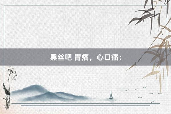 黑丝吧 胃痛，心口痛：