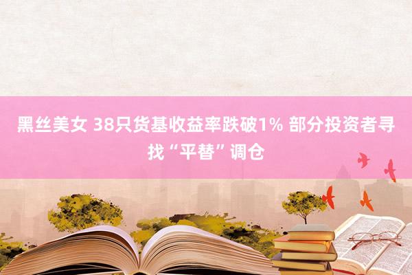 黑丝美女 38只货基收益率跌破1% 部分投资者寻找“平替”调仓