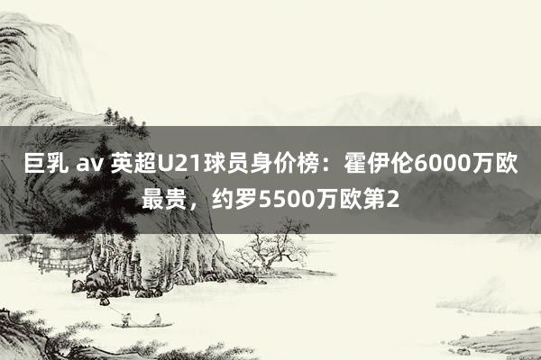 巨乳 av 英超U21球员身价榜：霍伊伦6000万欧最贵，约罗5500万欧第2