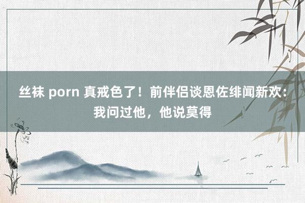 丝袜 porn 真戒色了！前伴侣谈恩佐绯闻新欢：我问过他，他说莫得