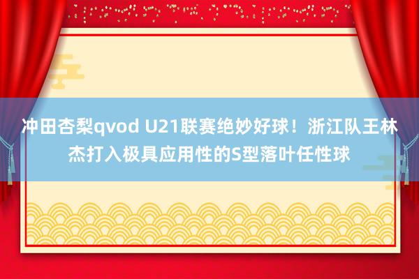 冲田杏梨qvod U21联赛绝妙好球！浙江队王林杰打入极具应用性的S型落叶任性球