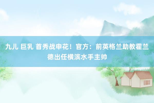 九儿 巨乳 首秀战申花！官方：前英格兰助教霍兰德出任横滨水手主帅