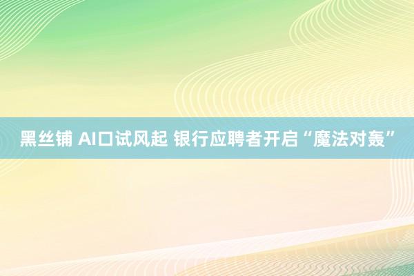 黑丝铺 AI口试风起 银行应聘者开启“魔法对轰”