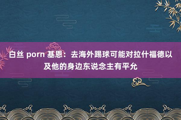 白丝 porn 基恩：去海外踢球可能对拉什福德以及他的身边东说念主有平允