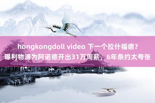 hongkongdoll video 下一个拉什福德？曝利物浦为阿诺德开出31万周薪，6年条约太夸张