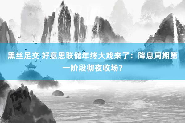 黑丝足交 好意思联储年终大戏来了：降息周期第一阶段彻夜收场？