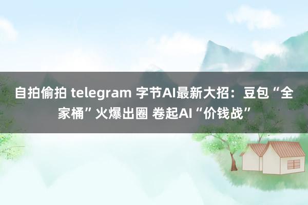 自拍偷拍 telegram 字节AI最新大招：豆包“全家桶”火爆出圈 卷起AI“价钱战”