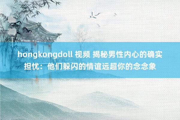 hongkongdoll 视频 揭秘男性内心的确实担忧：他们躲闪的情谊远超你的念念象