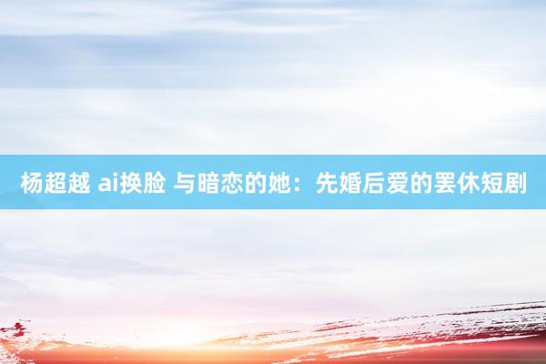 杨超越 ai换脸 与暗恋的她：先婚后爱的罢休短剧
