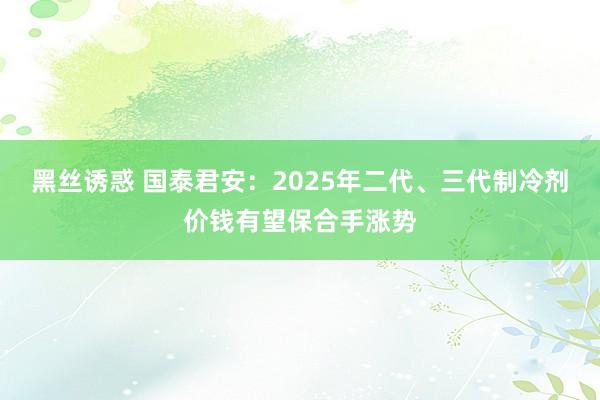 黑丝诱惑 国泰君安：2025年二代、三代制冷剂价钱有望保合手涨势