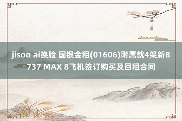 jisoo ai换脸 国银金租(01606)附属就4架新B737 MAX 8飞机签订购买及回租合同
