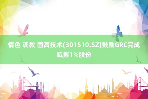 情色 调教 固高技术(301510.SZ)鼓励GRC完成减握1%股份