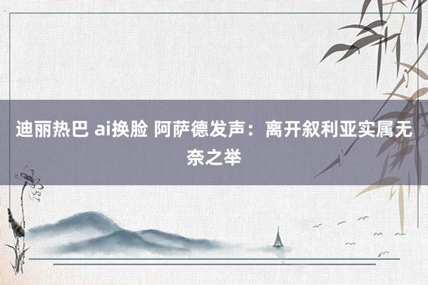 迪丽热巴 ai换脸 阿萨德发声：离开叙利亚实属无奈之举