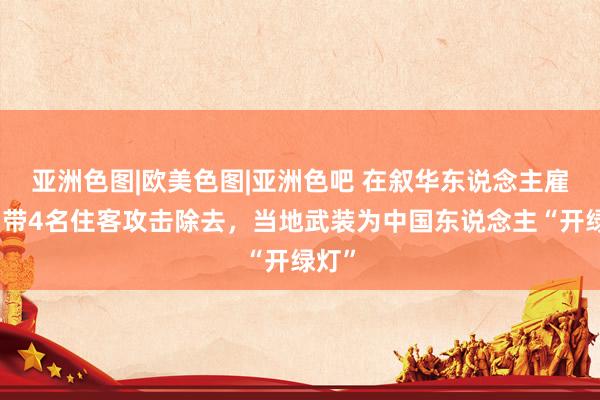 亚洲色图|欧美色图|亚洲色吧 在叙华东说念主雇主，带4名住客攻击除去，当地武装为中国东说念主“开绿灯