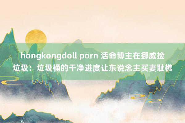 hongkongdoll porn 活命博主在挪威捡垃圾：垃圾桶的干净进度让东说念主买妻耻樵