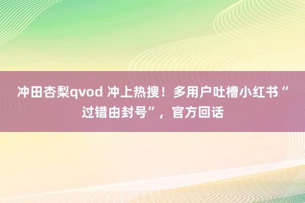 冲田杏梨qvod 冲上热搜！多用户吐槽小红书“过错由封号”，官方回话
