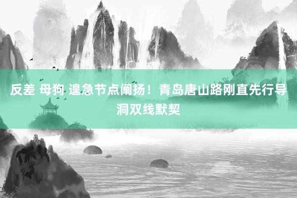 反差 母狗 遑急节点阐扬！青岛唐山路刚直先行导洞双线默契
