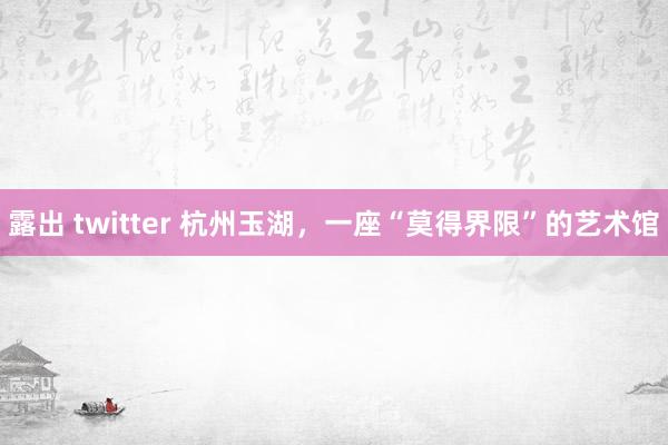 露出 twitter 杭州玉湖，一座“莫得界限”的艺术馆