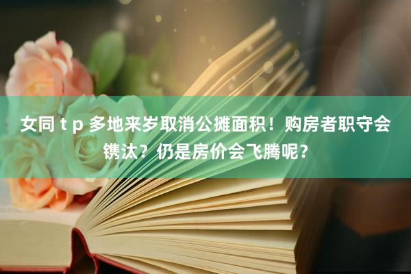 女同 t p 多地来岁取消公摊面积！购房者职守会镌汰？仍是房价会飞腾呢？