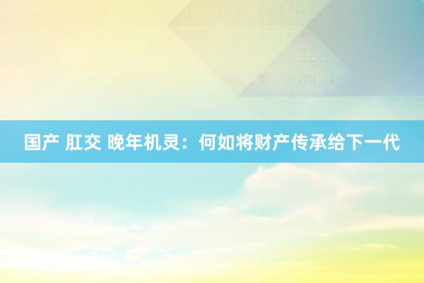 国产 肛交 晚年机灵：何如将财产传承给下一代