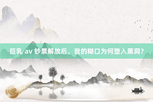 巨乳 av 钞票解放后，我的糊口为何堕入黑洞？