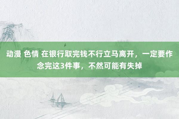 动漫 色情 在银行取完钱不行立马离开，一定要作念完这3件事，不然可能有失掉